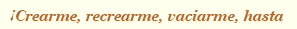 ¡Creame, recrearme,vaciarme, hasta!