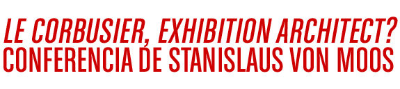 LE CORBUSIER, EXHIBITION ARCHITECT? CONFERENCIA DE STANISLAUS VON MOOS